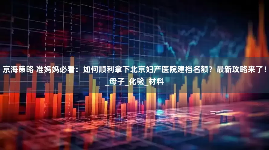 京海策略 准妈妈必看：如何顺利拿下北京妇产医院建档名额？最新攻略来了！_母子_化验_材料