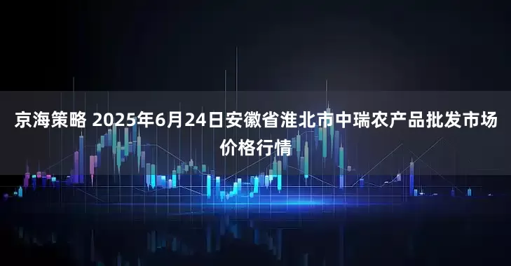 京海策略 2025年6月24日安徽省淮北市中瑞农产品批发市场价格行情