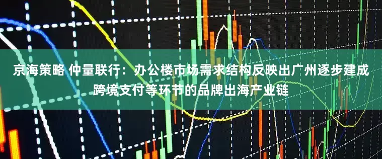 京海策略 仲量联行：办公楼市场需求结构反映出广州逐步建成跨境支付等环节的品牌出海产业链