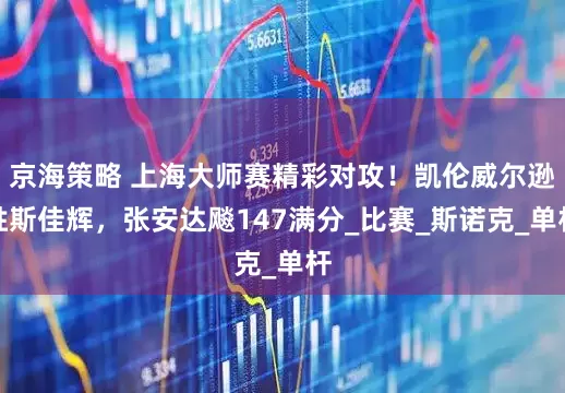 京海策略 上海大师赛精彩对攻！凯伦威尔逊胜斯佳辉，张安达飚147满分_比赛_斯诺克_单杆