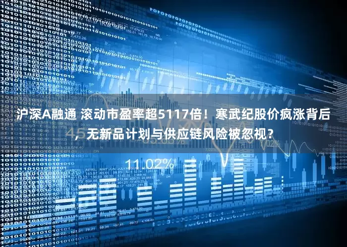 沪深A融通 滚动市盈率超5117倍！寒武纪股价疯涨背后，无新品计划与供应链风险被忽视？