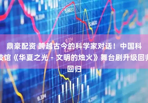 鼎豪配资 跨越古今的科学家对话！中国科技馆《华夏之光－文明的烛火》舞台剧升级回归