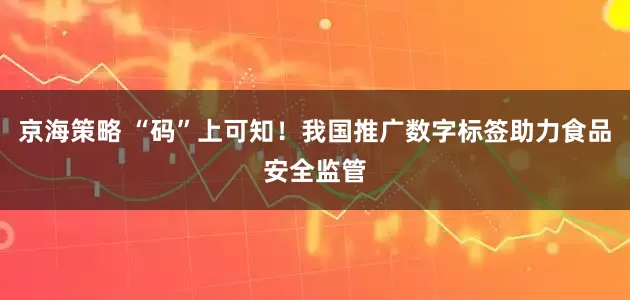 京海策略 “码”上可知！我国推广数字标签助力食品安全监管