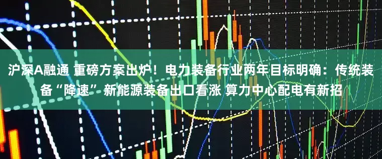 沪深A融通 重磅方案出炉！电力装备行业两年目标明确：传统装备“降速” 新能源装备出口看涨 算力中心配电有新招