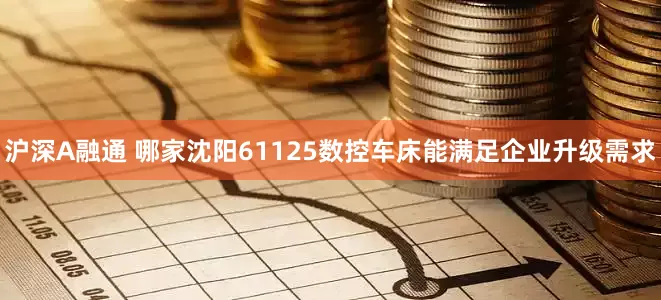 沪深A融通 哪家沈阳61125数控车床能满足企业升级需求