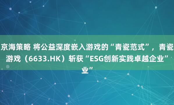 京海策略 将公益深度嵌入游戏的“青瓷范式”，青瓷游戏（6633.HK）斩获“ESG创新实践卓越企业”