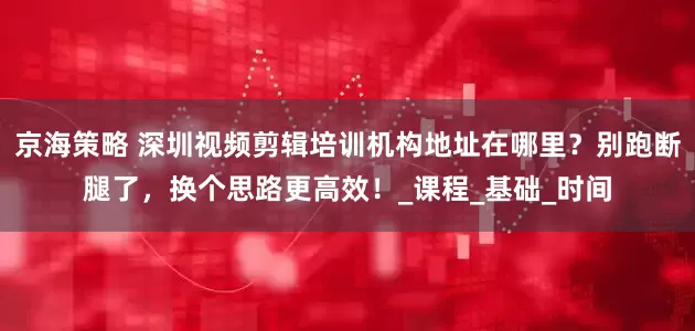 京海策略 深圳视频剪辑培训机构地址在哪里？别跑断腿了，换个思路更高效！_课程_基础_时间