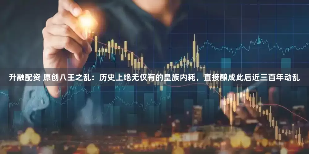 升融配资 原创八王之乱：历史上绝无仅有的皇族内耗，直接酿成此后近三百年动乱