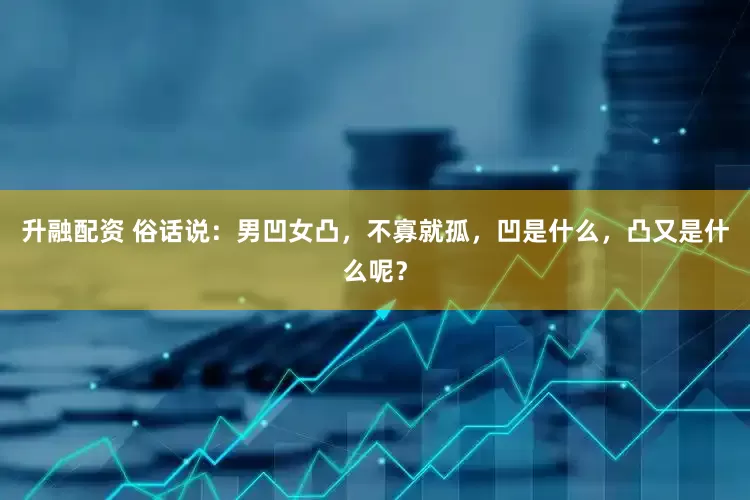 升融配资 俗话说：男凹女凸，不寡就孤，凹是什么，凸又是什么呢？